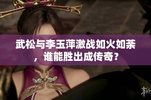 武松与李玉萍激战如火如荼，谁能胜出成传奇？