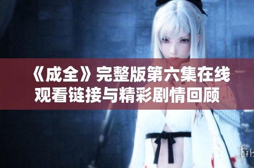 《成全》完整版第六集在线观看链接与精彩剧情回顾