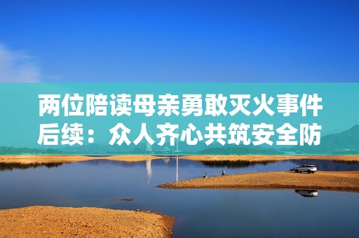 两位陪读母亲勇敢灭火事件后续：众人齐心共筑安全防线