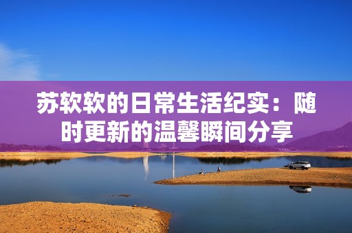 苏软软的日常生活纪实：随时更新的温馨瞬间分享