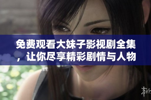 免费观看大妹子影视剧全集，让你尽享精彩剧情与人物对话
