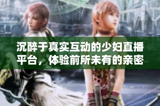 沉醉于真实互动的少妇直播平台，体验前所未有的亲密交流