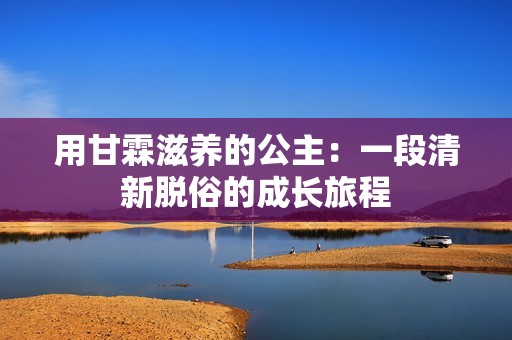 用甘霖滋养的公主：一段清新脱俗的成长旅程
