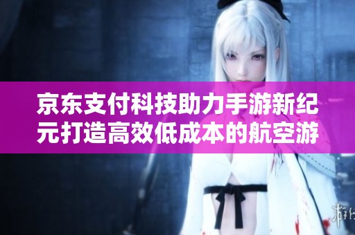 京东支付科技助力手游新纪元打造高效低成本的航空游体验
