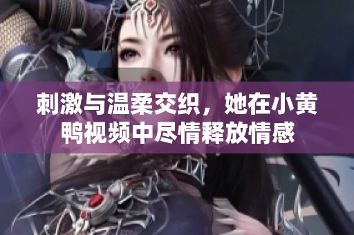 刺激与温柔交织，她在小黄鸭视频中尽情释放情感