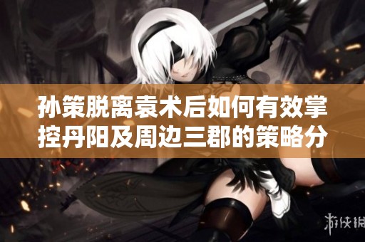 孙策脱离袁术后如何有效掌控丹阳及周边三郡的策略分析