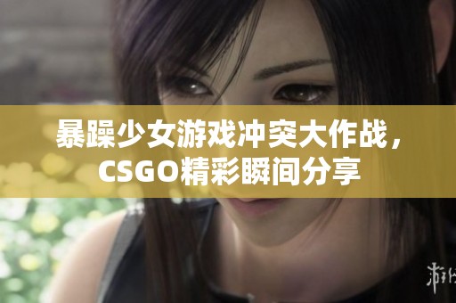 暴躁少女游戏冲突大作战，CSGO精彩瞬间分享