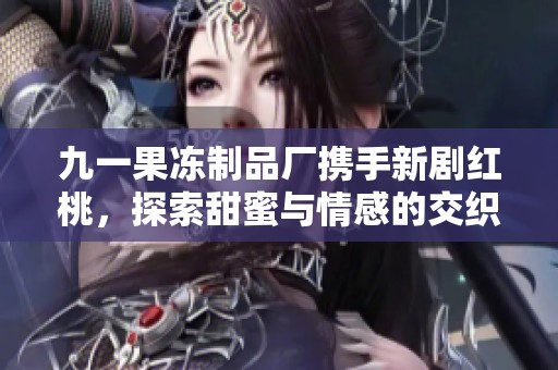 九一果冻制品厂携手新剧红桃，探索甜蜜与情感的交织之旅