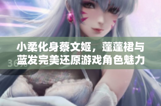 小柔化身蔡文姬，蓬蓬裙与蓝发完美还原游戏角色魅力