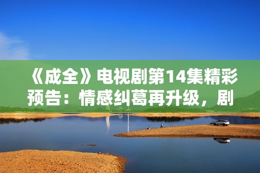 《成全》电视剧第14集精彩预告：情感纠葛再升级，剧情跌宕起伏
