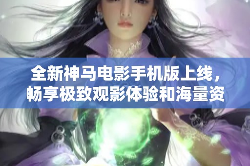 全新神马电影手机版上线，畅享极致观影体验和海量资源