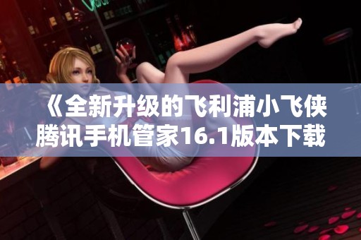 《全新升级的飞利浦小飞侠腾讯手机管家16.1版本下载指南》