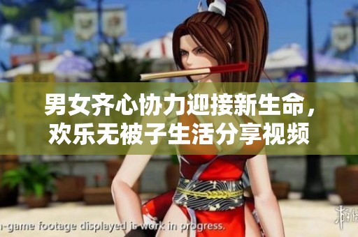 男女齐心协力迎接新生命，欢乐无被子生活分享视频