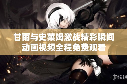 甘雨与史莱姆激战精彩瞬间动画视频全程免费观看