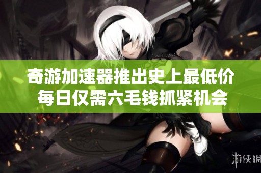 奇游加速器推出史上最低价 每日仅需六毛钱抓紧机会！