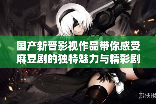 国产新晋影视作品带你感受麻豆剧的独特魅力与精彩剧情