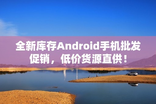 全新库存Android手机批发促销，低价货源直供！