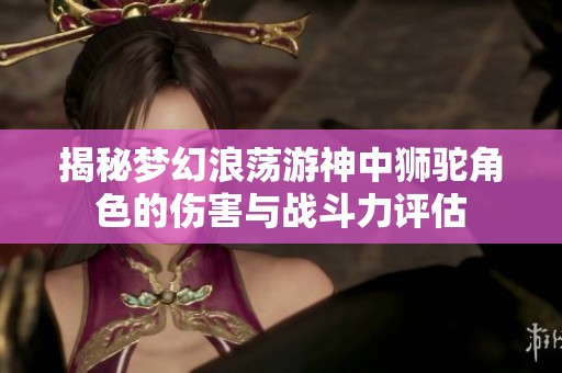 揭秘梦幻浪荡游神中狮驼角色的伤害与战斗力评估