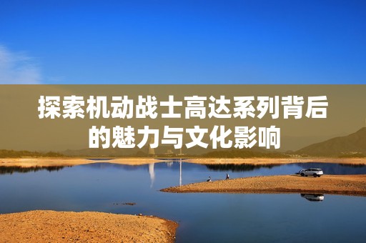 探索机动战士高达系列背后的魅力与文化影响