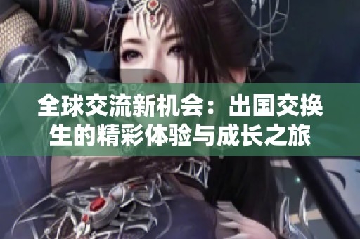 全球交流新机会：出国交换生的精彩体验与成长之旅