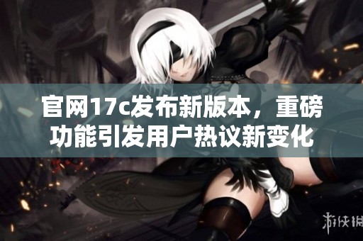 官网17c发布新版本，重磅功能引发用户热议新变化