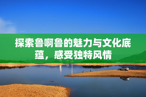 探索鲁啊鲁的魅力与文化底蕴，感受独特风情