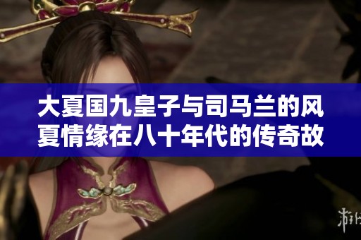 大夏国九皇子与司马兰的风夏情缘在八十年代的传奇故事