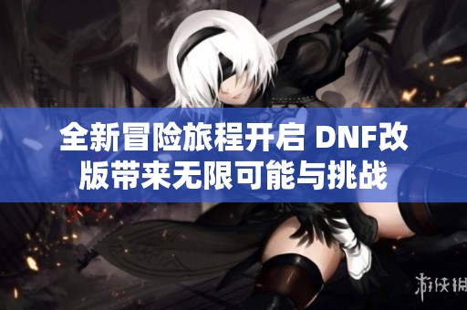 全新冒险旅程开启 DNF改版带来无限可能与挑战