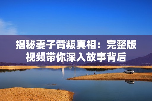 揭秘妻子背叛真相：完整版视频带你深入故事背后