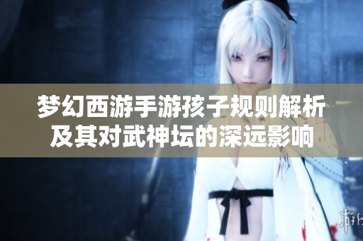 梦幻西游手游孩子规则解析及其对武神坛的深远影响