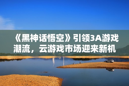 《黑神话悟空》引领3A游戏潮流，云游戏市场迎来新机遇