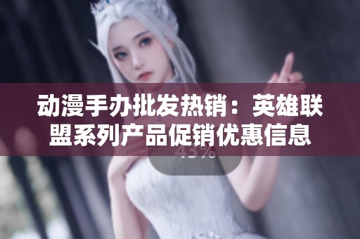 动漫手办批发热销：英雄联盟系列产品促销优惠信息