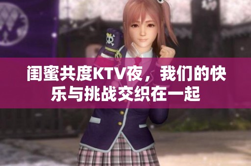 闺蜜共度KTV夜，我们的快乐与挑战交织在一起