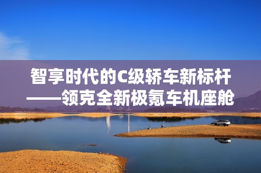 智享时代的C级轿车新标杆——领克全新极氪车机座舱调校详解