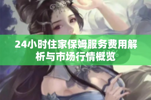 24小时住家保姆服务费用解析与市场行情概览