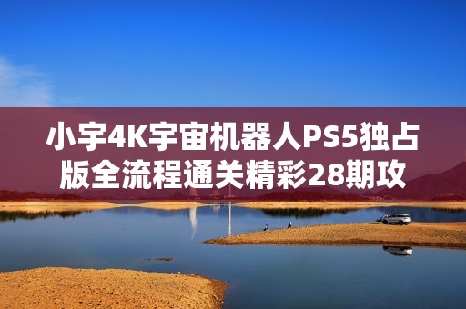 小宇4K宇宙机器人PS5独占版全流程通关精彩28期攻略分享