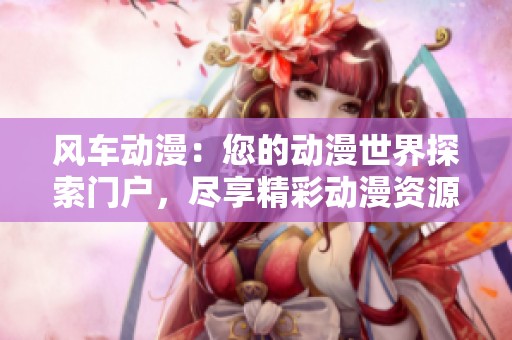 风车动漫：您的动漫世界探索门户，尽享精彩动漫资源与资讯