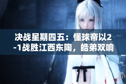 决战星期四五：懂球帝以2-1战胜江西东陶，皓弟双响助力胜利