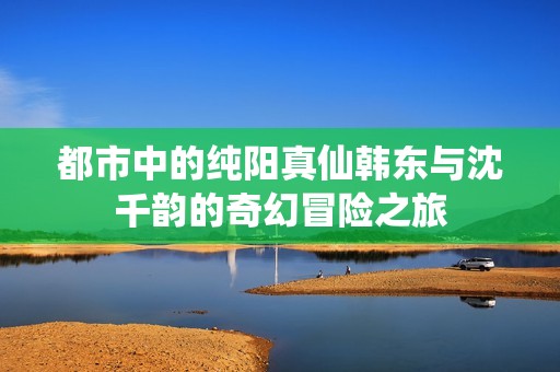 都市中的纯阳真仙韩东与沈千韵的奇幻冒险之旅