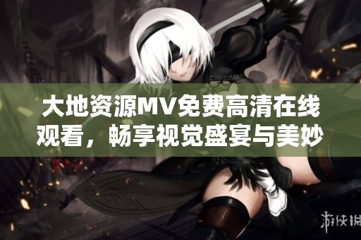 大地资源MV免费高清在线观看，畅享视觉盛宴与美妙旋律