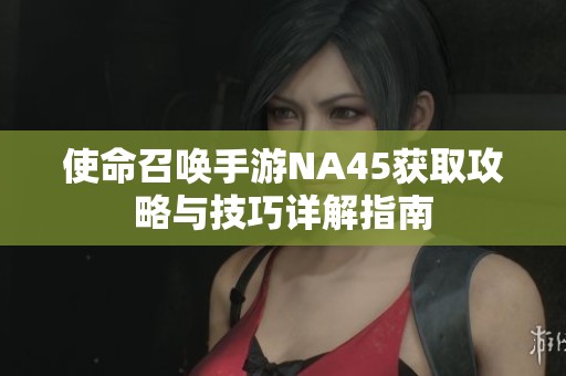 使命召唤手游NA45获取攻略与技巧详解指南