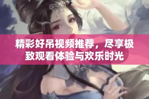 精彩好吊视频推荐，尽享极致观看体验与欢乐时光
