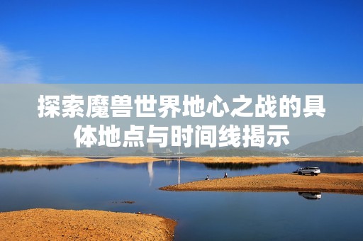 探索魔兽世界地心之战的具体地点与时间线揭示