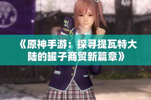 《原神手游：探寻提瓦特大陆的罐子商贸新篇章》
