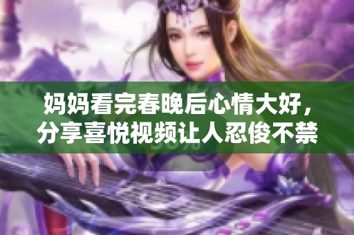 妈妈看完春晚后心情大好，分享喜悦视频让人忍俊不禁