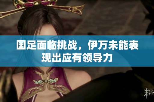 国足面临挑战，伊万未能表现出应有领导力