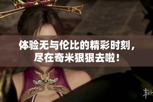 体验无与伦比的精彩时刻，尽在奇米狠狠去啦！
