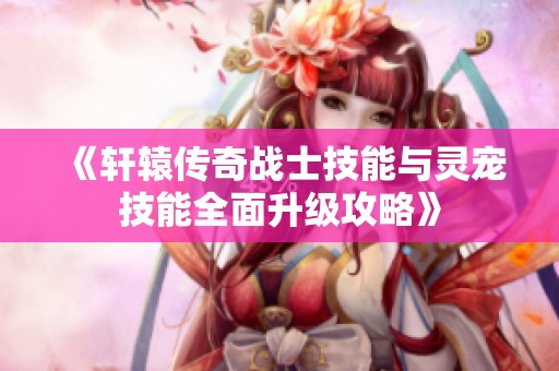 《轩辕传奇战士技能与灵宠技能全面升级攻略》