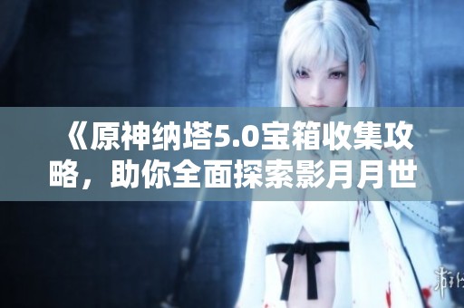 《原神纳塔5.0宝箱收集攻略，助你全面探索影月月世界》
