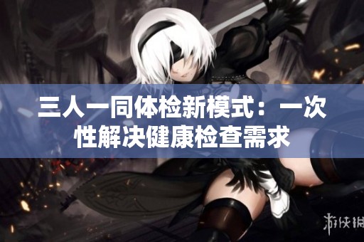 三人一同体检新模式：一次性解决健康检查需求